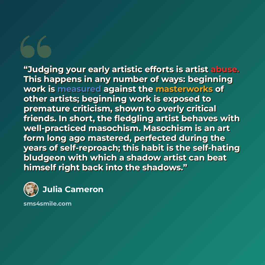 “Judging your early artistic efforts is artist abuse. This happens in any number of ways: beginning work is measured against the masterworks of other artists; beginning work is exposed to premature criticism, shown to overly critical friends. In short, the fledgling artist behaves with…” quote by Julia Cameron