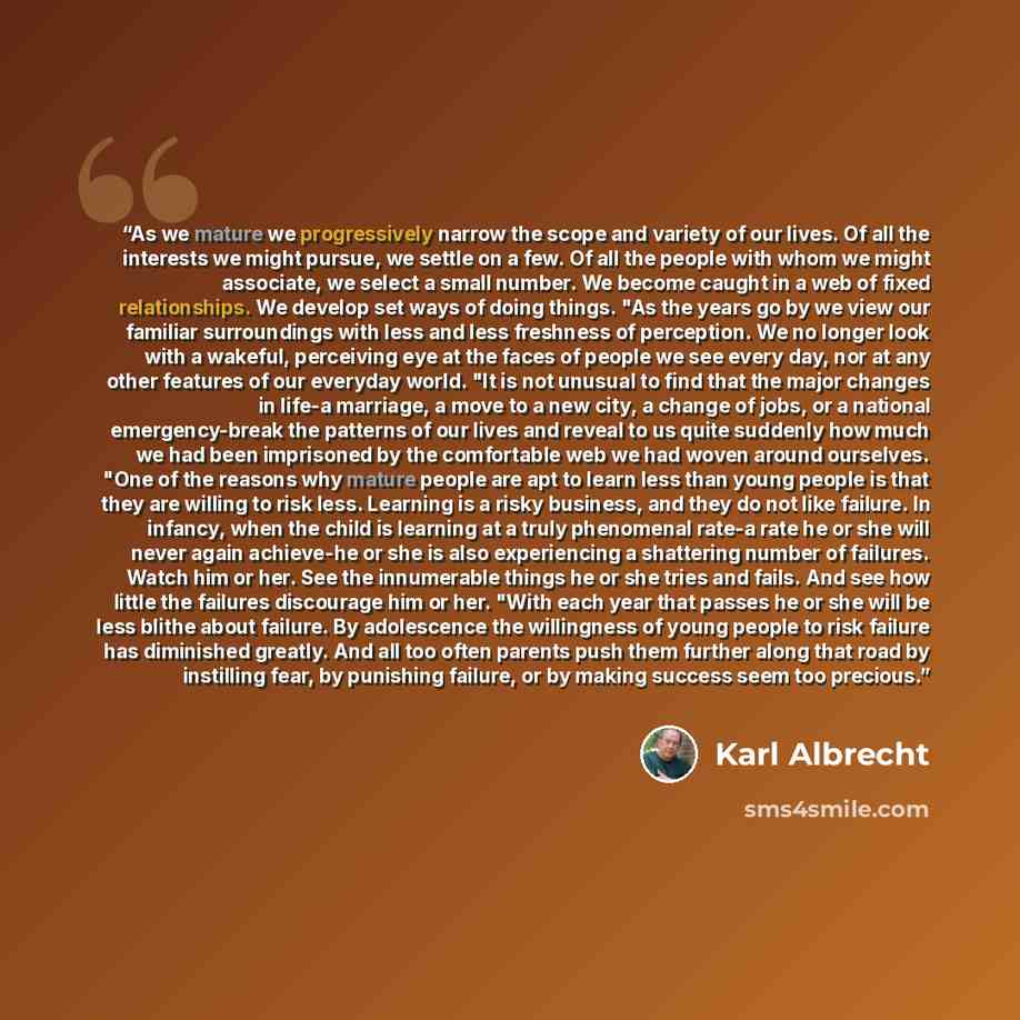 “As we mature we progressively narrow the scope and variety of our lives. Of all the interests we might pursue, we settle on a few. Of all the people with whom we might associate, we select a small number. We become caught in a web of fixed relationships. We develop set ways of doing things. "As…” quote by Karl Albrecht