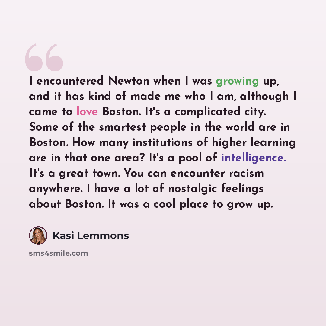 “I encountered Newton when I was growing up, and it has kind of made me who I am, although I came to love Boston. It's a complicated city. Some of the smartest people in the world are in Boston. How many institutions of higher learning are in that one area? It's a pool of intelligence. It's a great…” quote by Kasi Lemmons