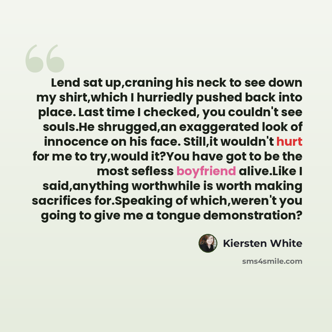 “Lend sat up,craning his neck to see down my shirt,which I hurriedly pushed back into place. Last time I checked, you couldn't see souls.He shrugged,an exaggerated look of innocence on his face. Still,it wouldn't hurt for me to try,would it?You have got to be the most sefless boyfriend alive.Like I…” quote by Kiersten White