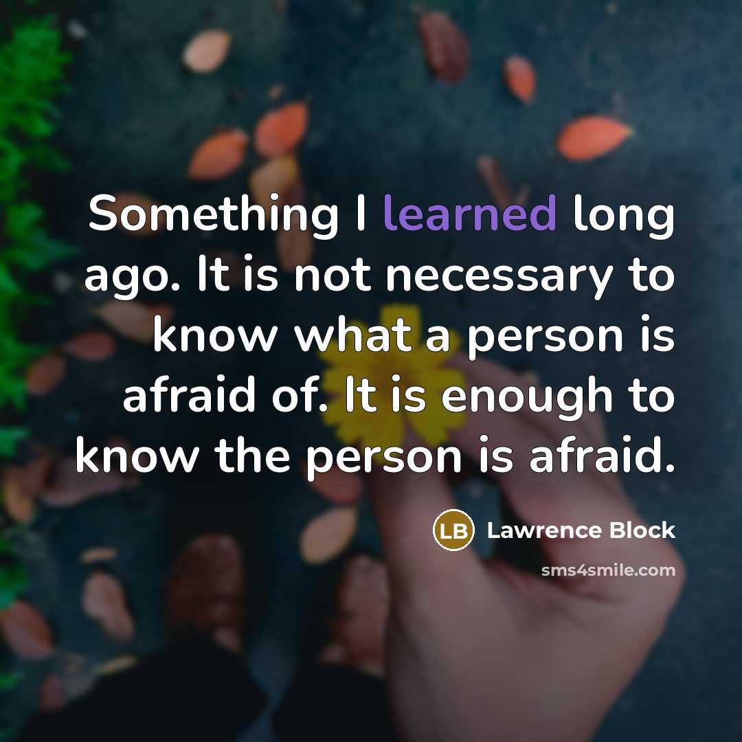 “Something I learned long ago. It is not necessary to know what a person is afraid of. It is enough to know the person is afraid.” quote by Lawrence Block