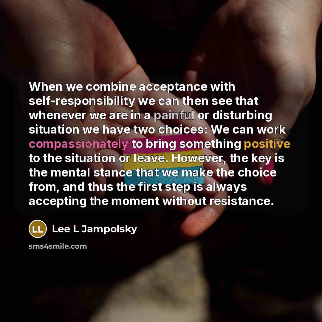 “When we combine acceptance with self-responsibility we can then see that whenever we are in a painful or disturbing situation we have two choices: We can work compassionately to bring something positive to the situation or leave. However, the key is the mental stance that we make the choice from…” quote by Lee L Jampolsky