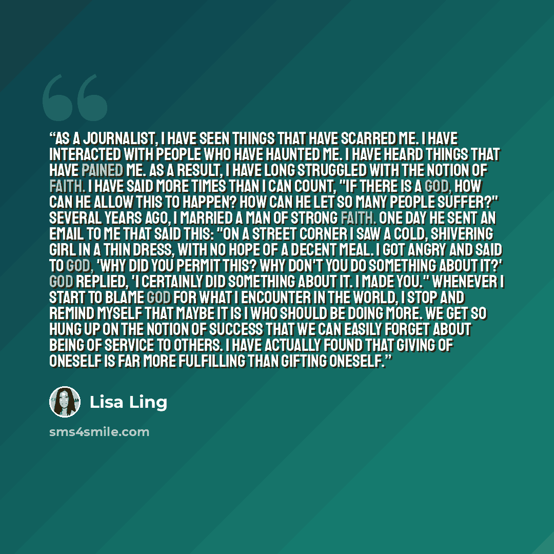 “As a journalist, I have seen things that have scarred me. I have interacted with people who have haunted me. I have heard things that have pained me. As a result, I have long struggled with the notion of faith. I have said more times than I can count, "If there is a God, how can he allow this to…” quote by Lisa Ling