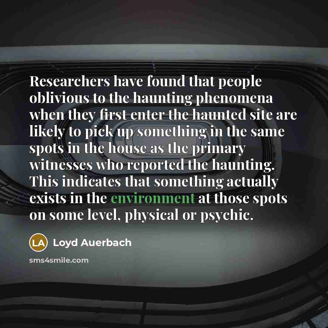 “Researchers have found that people oblivious to the haunting phenomena when they first enter the haunted site are likely to pick up something in the same spots in the house as the primary witnesses who reported the haunting. This indicates that something actually exists in the environment at those…” quote by Loyd Auerbach