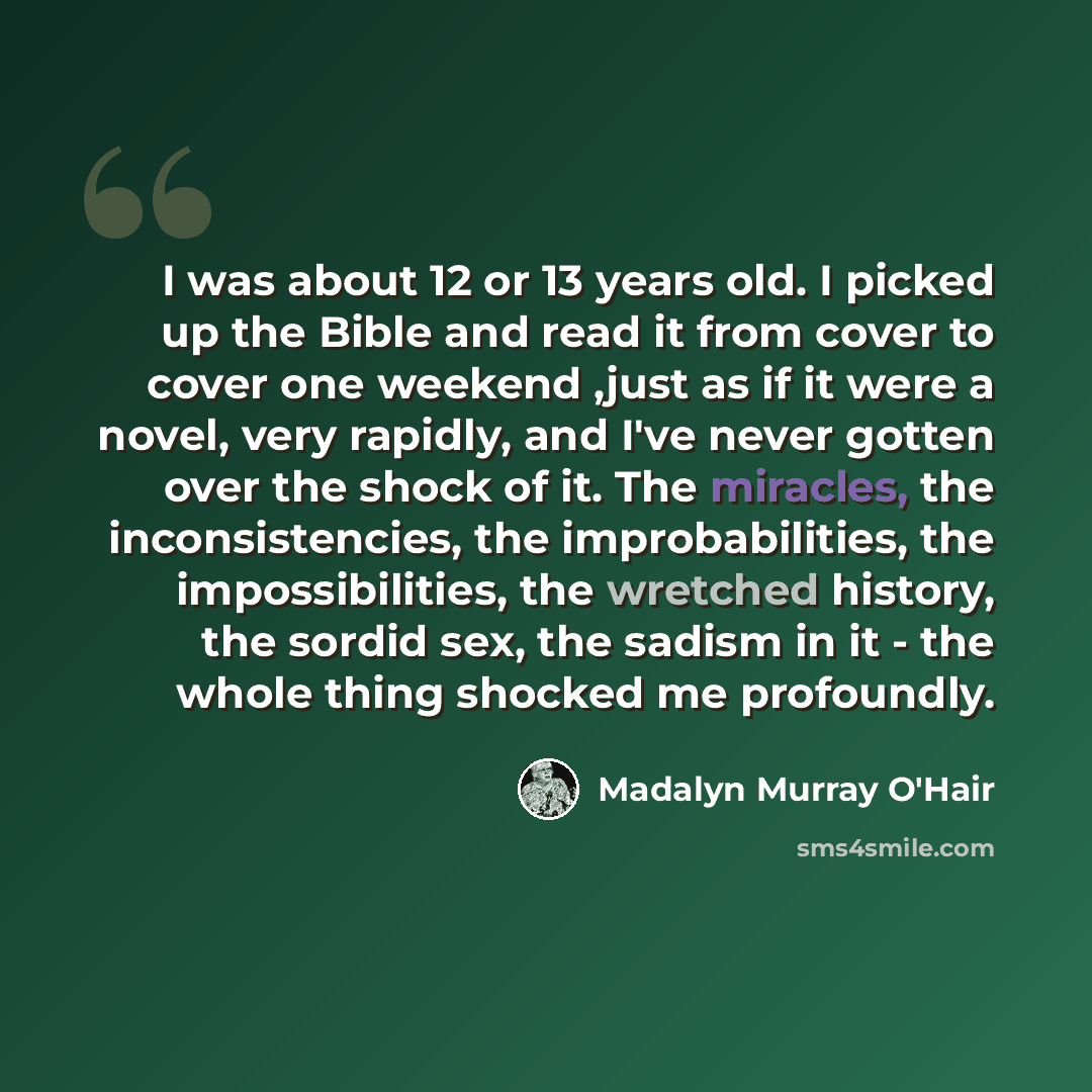 “I was about 12 or 13 years old. I picked up the Bible and read it from cover to cover one weekend ,just as if it were a novel, very rapidly, and I've never gotten over the shock of it. The miracles, the inconsistencies, the improbabilities, the impossibilities, the wretched history, the sordid…” quote by Madalyn Murray O'Hair