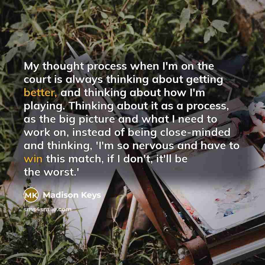 “My thought process when I'm on the court is always thinking about getting better, and thinking about how I'm playing. Thinking about it as a process, as the big picture and what I need to work on, instead of being close-minded and thinking, 'I'm so nervous and have to win this match, if I don't…” quote by Madison Keys