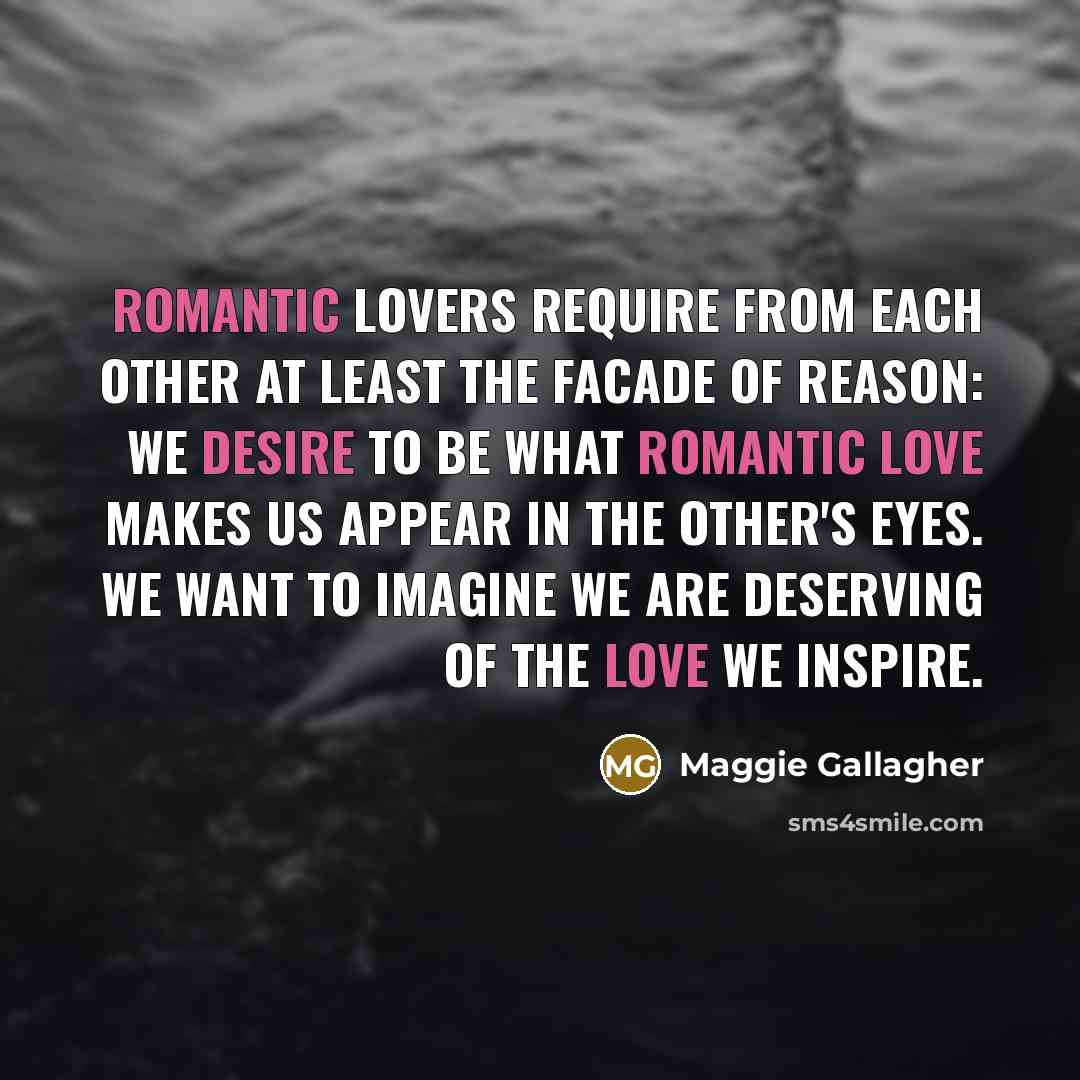 “Romantic lovers require from each other at least the facade of reason: We desire to be what romantic love makes us appear in the other's eyes. We want to imagine we are deserving of the love we inspire.” quote by Maggie Gallagher