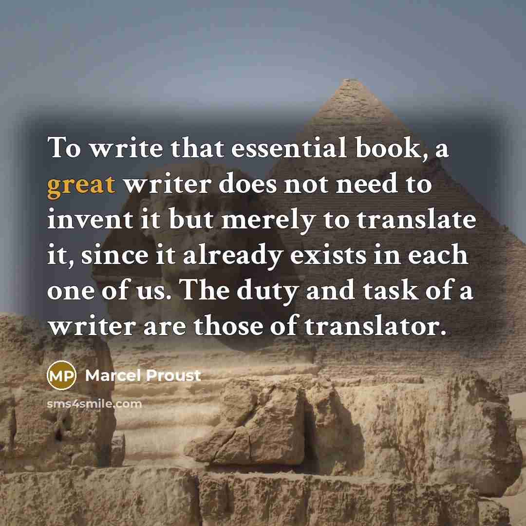 “To write that essential book, a great writer does not need to invent it but merely to translate it, since it already exists in each one of us. The duty and task of a writer are those of translator.” quote by Marcel Proust