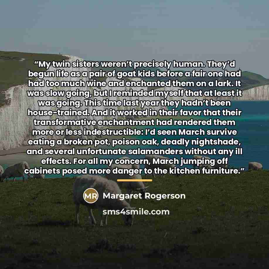 “My twin sisters weren’t precisely human. They’d begun life as a pair of goat kids before a fair one had had too much wine and enchanted them on a lark. It was slow going, but I reminded myself that at least it was going. This time last year they hadn’t been house-trained. And it worked in their…” quote by Margaret Rogerson