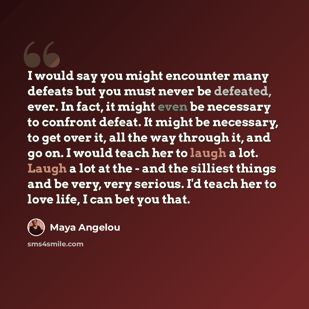“I would say you might encounter many defeats but you must never be defeated, ever. In fact, it might even be necessary to confront defeat. It might be necessary, to get over it, all the way through it, and go on. I would teach her to laugh a lot. Laugh a lot at the - and the silliest things and be…” quote by Maya Angelou