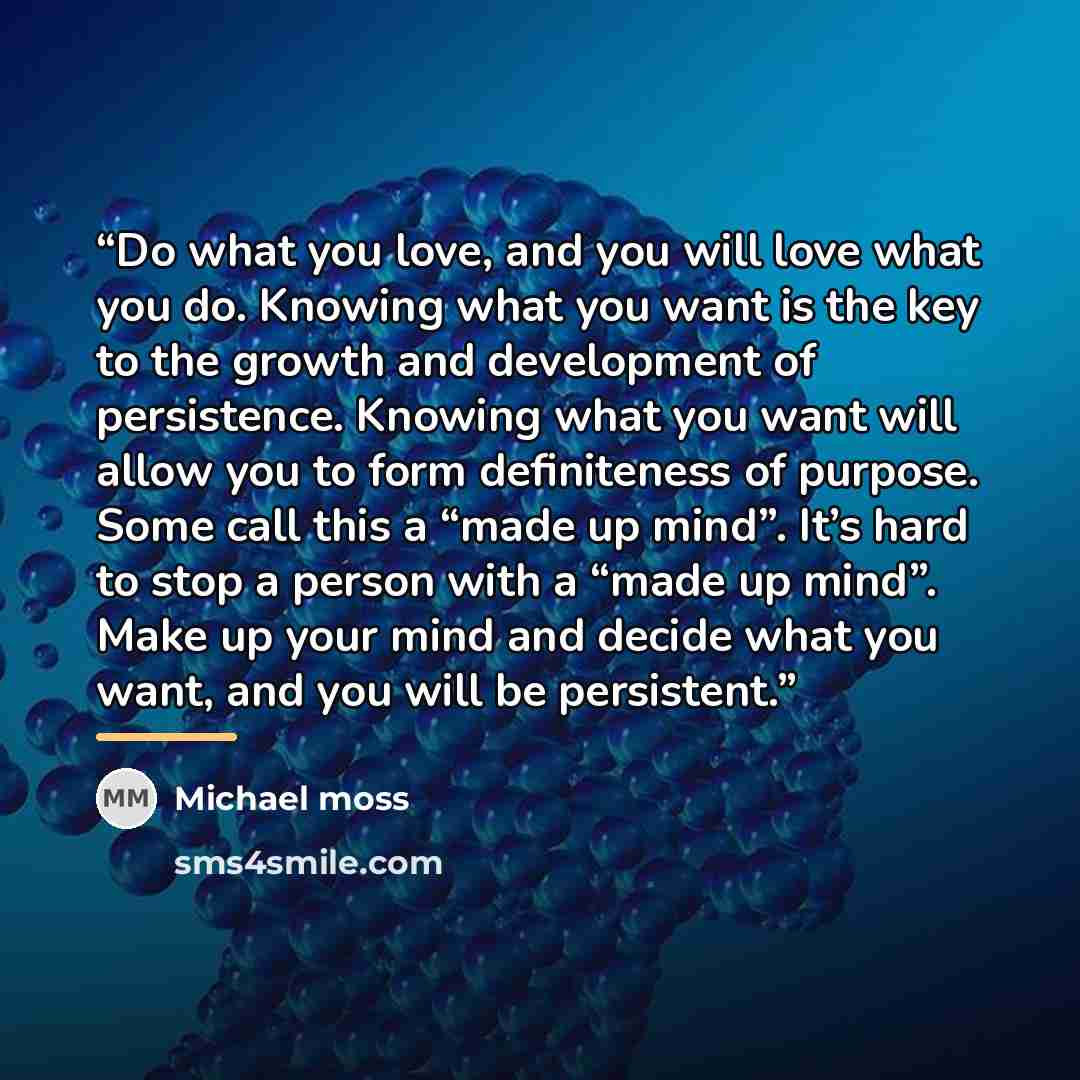 “Do what you love, and you will love what you do. Knowing what you want is the key to the growth and development of persistence. Knowing what you want will allow you to form definiteness of purpose. Some call this a “made up mind”. It’s hard to stop a person with a “made up mind”. Make up your mind…” quote by Michael Moss
