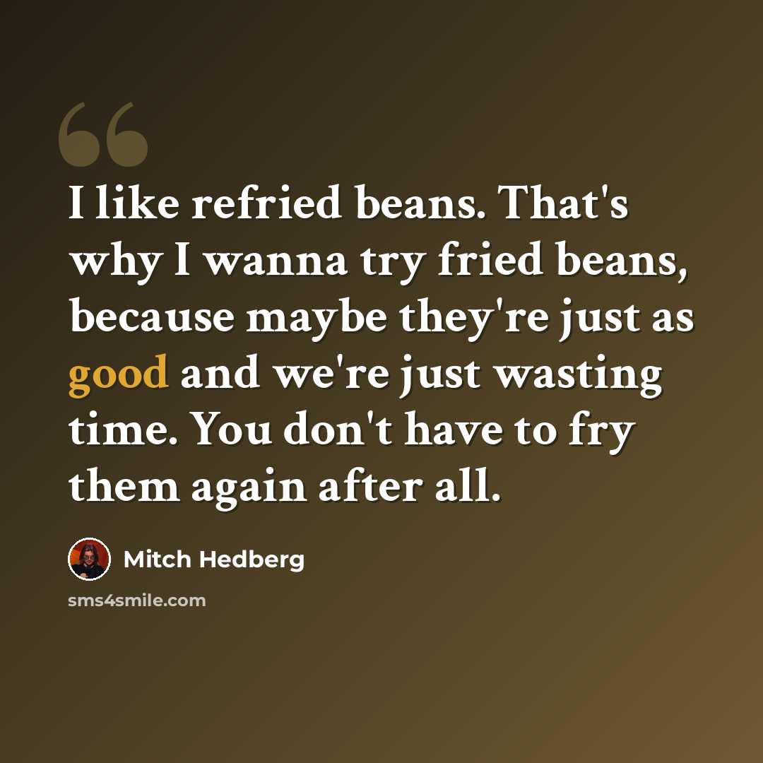 “I like refried beans. That's why I wanna try fried beans, because maybe they're just as good and we're just wasting time. You don't have to fry them again after all.” quote by Mitch Hedberg