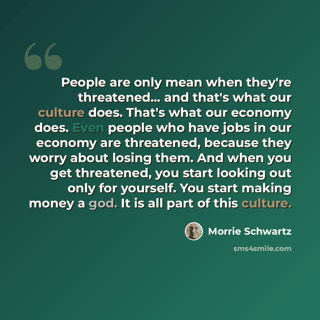 “People are only mean when they're threatened… and that's what our culture does. That's what our economy does. Even people who have jobs in our economy are threatened, because they worry about losing them. And when you get threatened, you start looking out only for yourself. You start making money…” quote by Morrie Schwartz