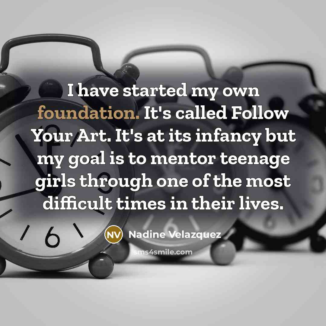 “I have started my own foundation. It's called Follow Your Art. It's at its infancy but my goal is to mentor teenage girls through one of the most difficult times in their lives.” quote by Nadine Velazquez