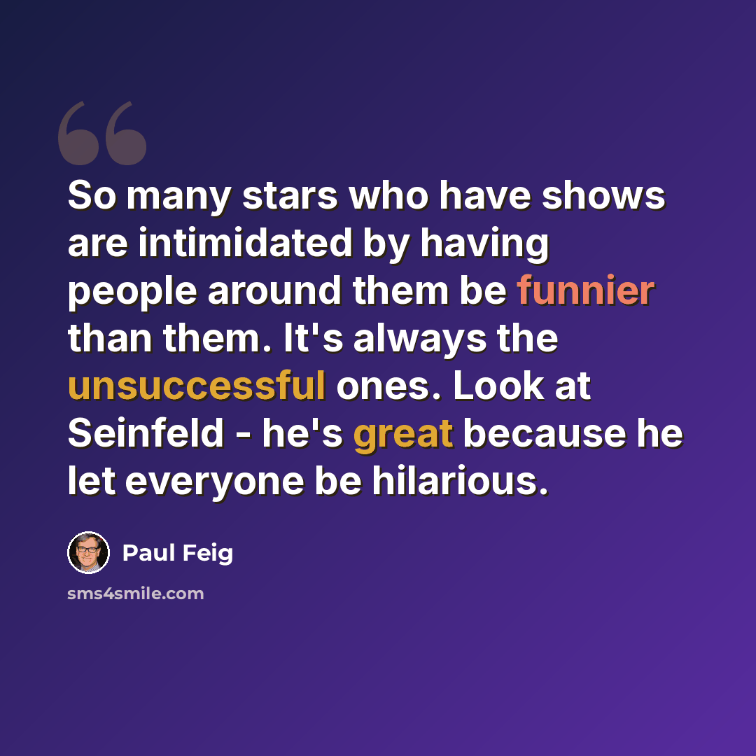 “So many stars who have shows are intimidated by having people around them be funnier than them. It's always the unsuccessful ones. Look at Seinfeld - he's great because he let everyone be hilarious.” quote by Paul Feig