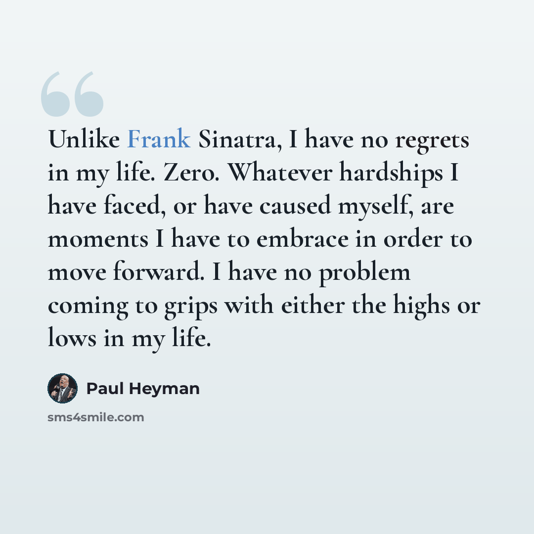 “Unlike Frank Sinatra, I have no regrets in my life. Zero. Whatever hardships I have faced, or have caused myself, are moments I have to embrace in order to move forward. I have no problem coming to grips with either the highs or lows in my life.” quote by Paul Heyman