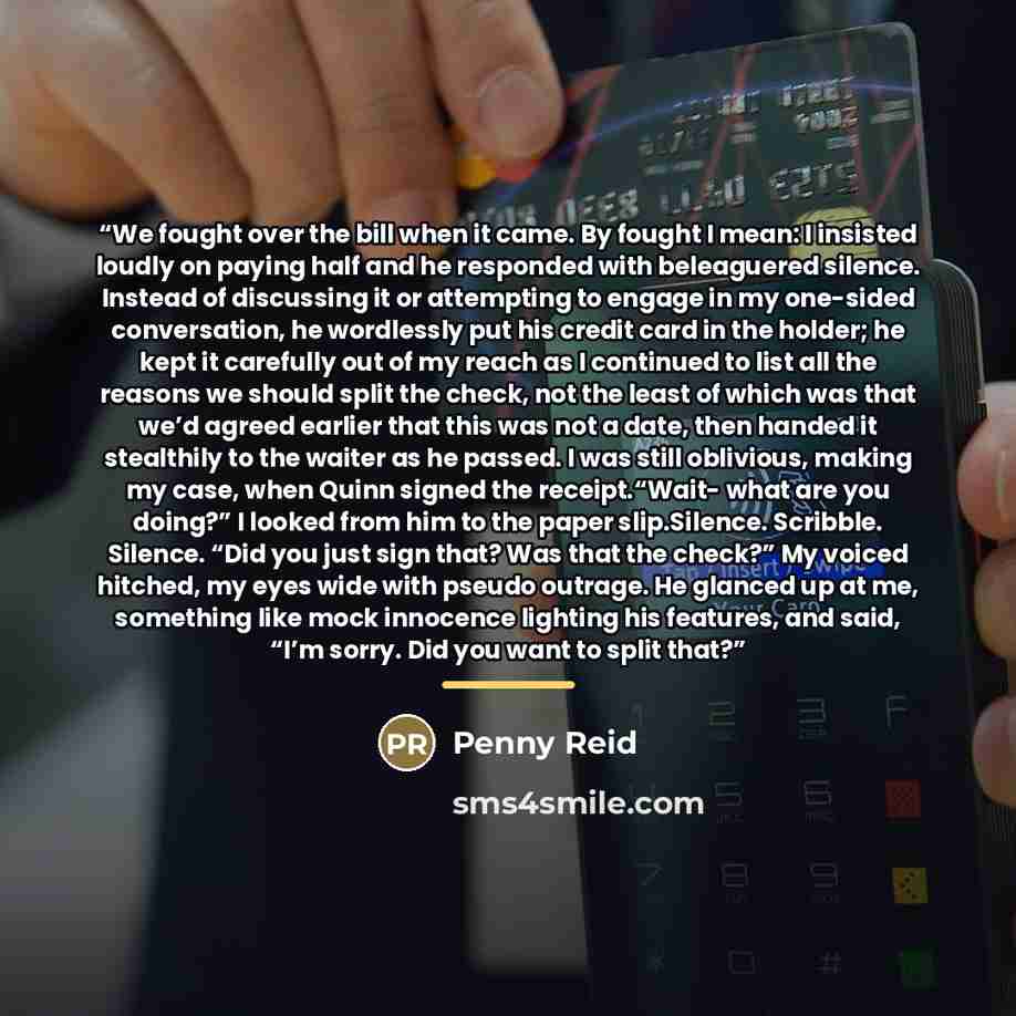 “We fought over the bill when it came. By fought I mean: I insisted loudly on paying half and he responded with beleaguered silence. Instead of discussing it or attempting to engage in my one-sided conversation, he wordlessly put his credit card in the holder; he kept it carefully out of my reach…” quote by Penny Reid