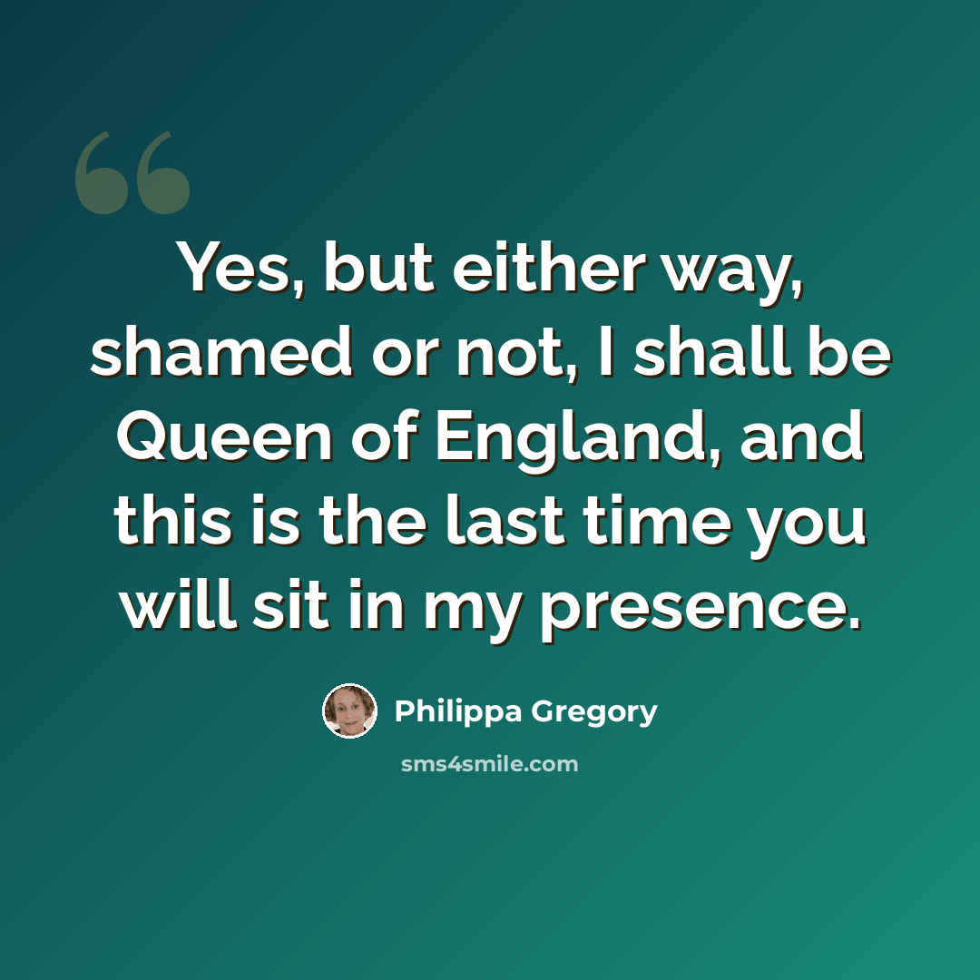 “Yes, but either way, shamed or not, I shall be Queen of England, and this is the last time you will sit in my presence.” quote by Philippa Gregory