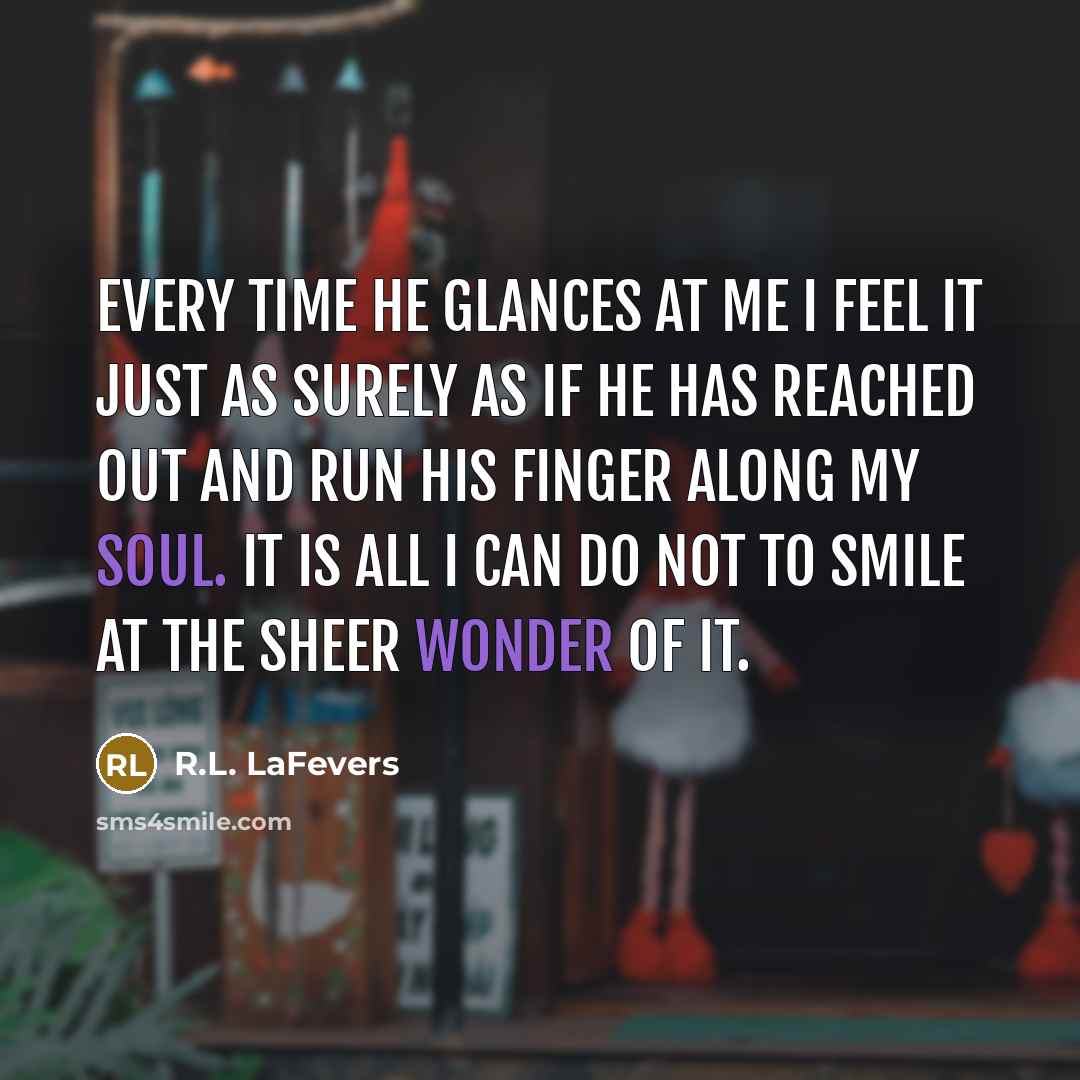 “Every time he glances at me I feel it just as surely as if he has reached out and run his finger along my soul. It is all I can do not to smile at the sheer wonder of it.” quote by R.L. LaFevers