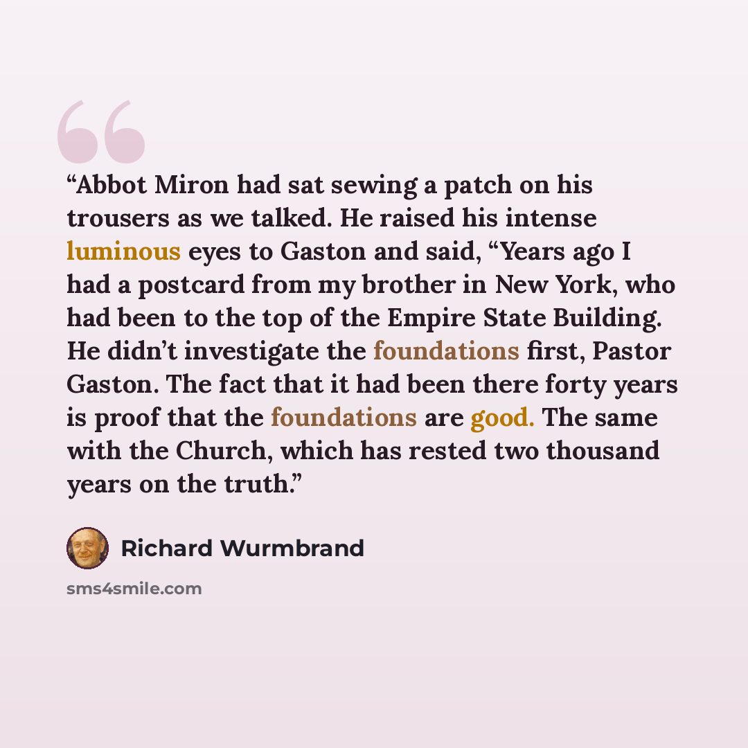 “Abbot Miron had sat sewing a patch on his trousers as we talked. He raised his intense luminous eyes to Gaston and said, “Years ago I had a postcard from my brother in New York, who had been to the top of the Empire State Building. He didn’t investigate the foundations first, Pastor Gaston. The…” quote by Richard Wurmbrand