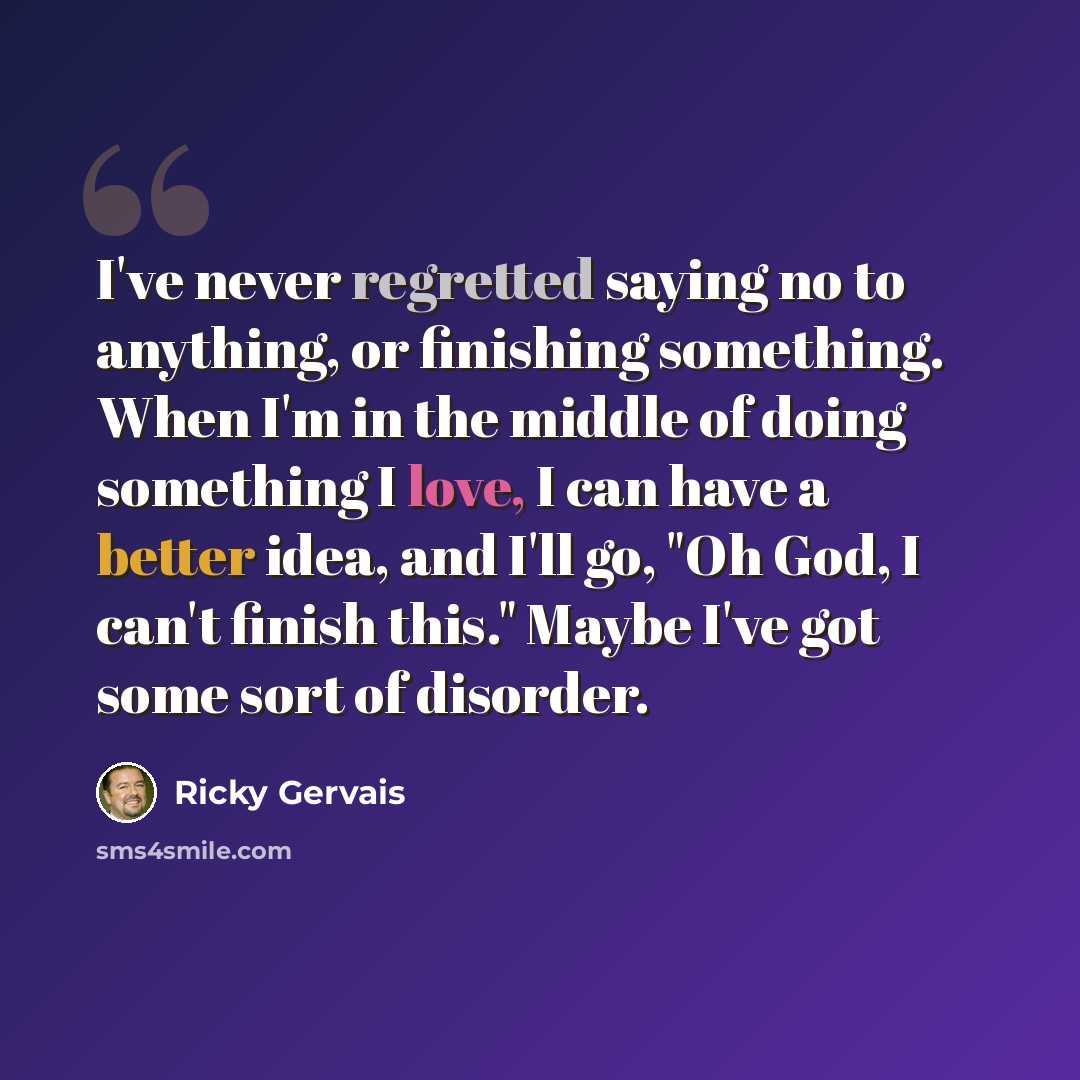 “I've never regretted saying no to anything, or finishing something. When I'm in the middle of doing something I love, I can have a better idea, and I'll go, "Oh God, I can't finish this." Maybe I've got some sort of disorder.” quote by Ricky Gervais