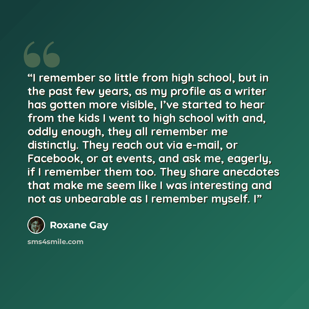 “I remember so little from high school, but in the past few years, as my profile as a writer has gotten more visible, I’ve started to hear from the kids I went to high school with and, oddly enough, they all remember me distinctly. They reach out via e-mail, or Facebook, or at events, and ask me…” quote by Roxane Gay