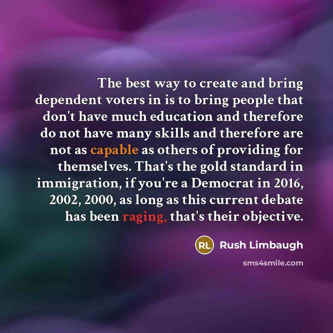 “The best way to create and bring dependent voters in is to bring people that don't have much education and therefore do not have many skills and therefore are not as capable as others of providing for themselves. That's the gold standard in immigration, if you're a Democrat in 2016, 2002, 2000, as…” quote by Rush Limbaugh
