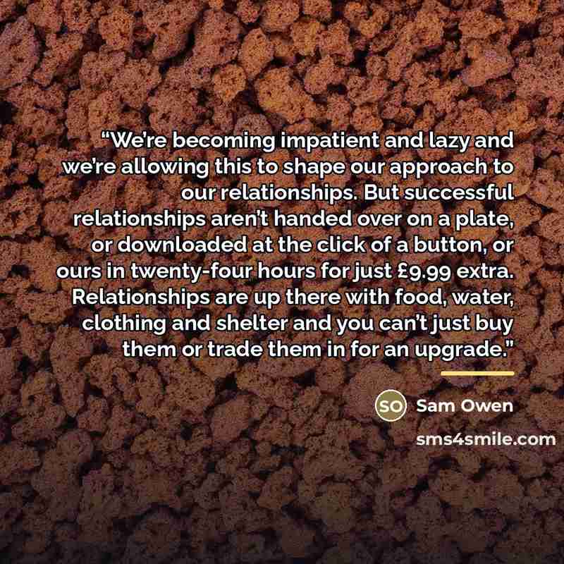 “We’re becoming impatient and lazy and we’re allowing this to shape our approach to our relationships. But successful relationships aren’t handed over on a plate, or downloaded at the click of a button, or ours in twenty-four hours for just £9.99 extra. Relationships are up there with food, water…” quote by Sam Owen