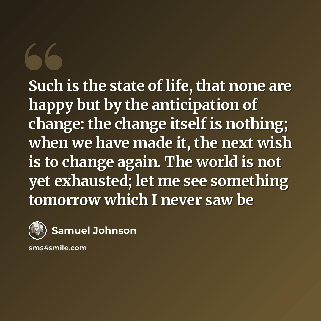 “Such is the state of life, that none are happy but by the anticipation of change: the change itself is nothing; when we have made it, the next wish is to change again. The world is not yet exhausted; let me see something tomorrow which I never saw be” quote by Samuel Johnson