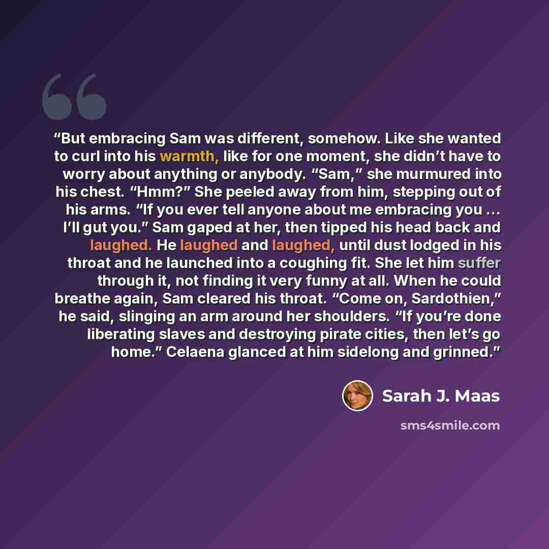 “But embracing Sam was different, somehow. Like she wanted to curl into his warmth, like for one moment, she didn’t have to worry about anything or anybody. “Sam,” she murmured into his chest. “Hmm?” She peeled away from him, stepping out of his arms. “If you ever tell anyone about me embracing you…” quote by Sarah J. Maas