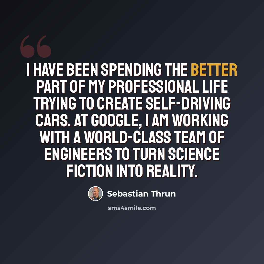“I have been spending the better part of my professional life trying to create self-driving cars. At Google, I am working with a world-class team of engineers to turn science fiction into reality.” quote by Sebastian Thrun