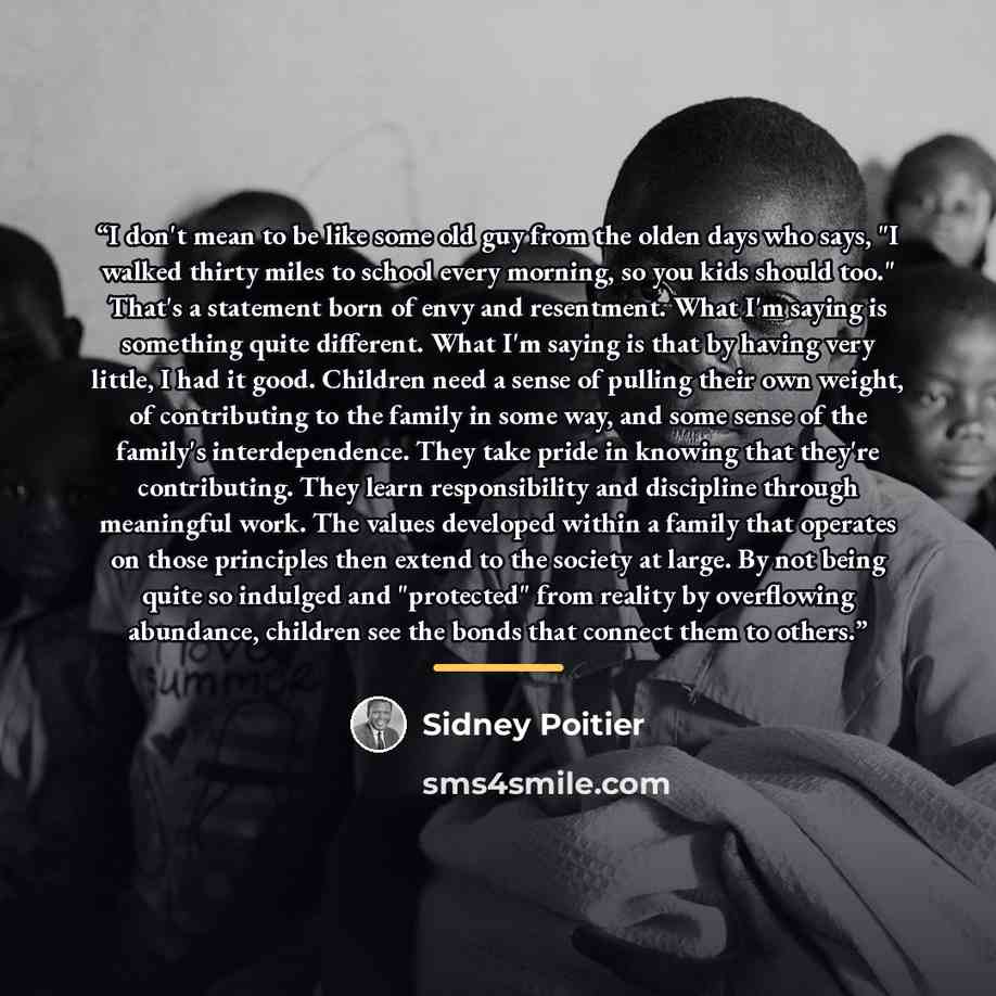 “I don't mean to be like some old guy from the olden days who says, "I walked thirty miles to school every morning, so you kids should too." That's a statement born of envy and resentment. What I'm saying is something quite different. What I'm saying is that by having very little, I had it good…” quote by Sidney Poitier