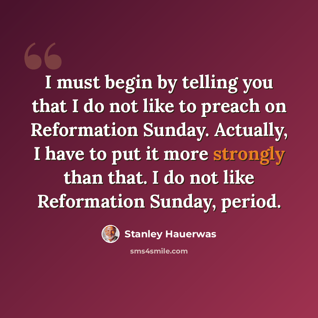 “I must begin by telling you that I do not like to preach on Reformation Sunday. Actually, I have to put it more strongly than that. I do not like Reformation Sunday, period.” quote by Stanley Hauerwas