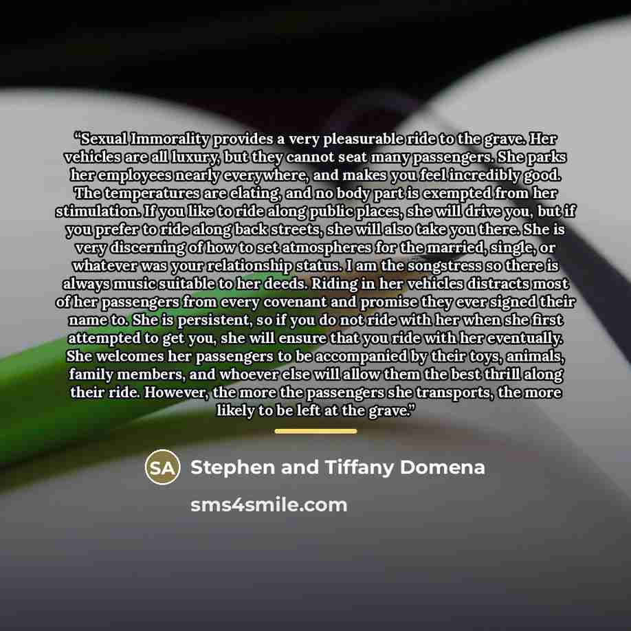“Sexual Immorality provides a very pleasurable ride to the grave. Her vehicles are all luxury, but they cannot seat many passengers. She parks her employees nearly everywhere, and makes you feel incredibly good. The temperatures are elating, and no body part is exempted from her stimulation. If you…” quote by Stephen and Tiffany Domena