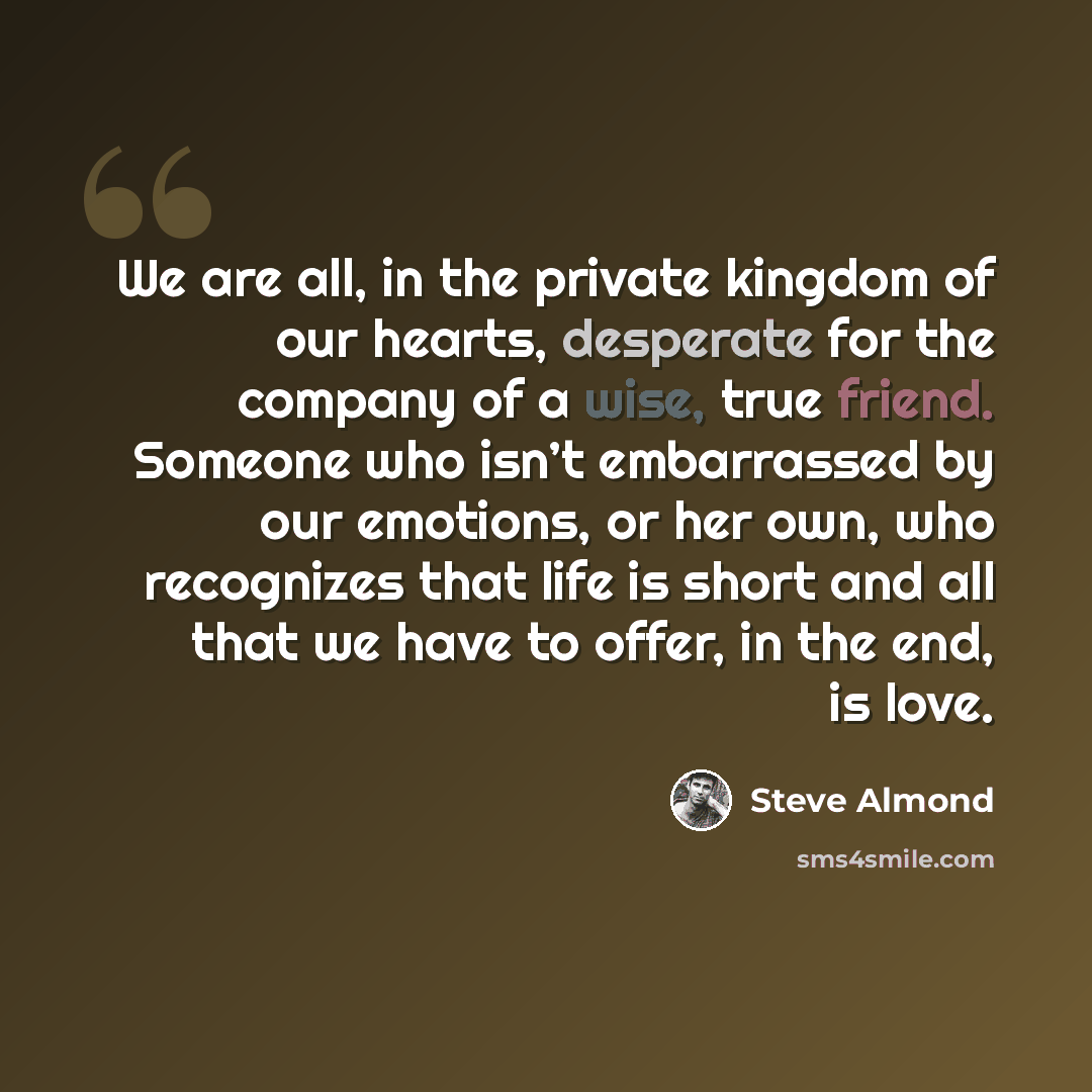 “We are all, in the private kingdom of our hearts, desperate for the company of a wise, true friend. Someone who isn’t embarrassed by our emotions, or her own, who recognizes that life is short and all that we have to offer, in the end, is love.” quote by Steve Almond
