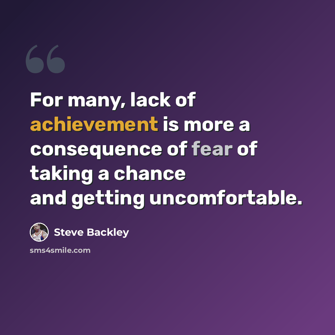 “For many, lack of achievement is more a consequence of fear of taking a chance and getting uncomfortable.” quote by Steve Backley