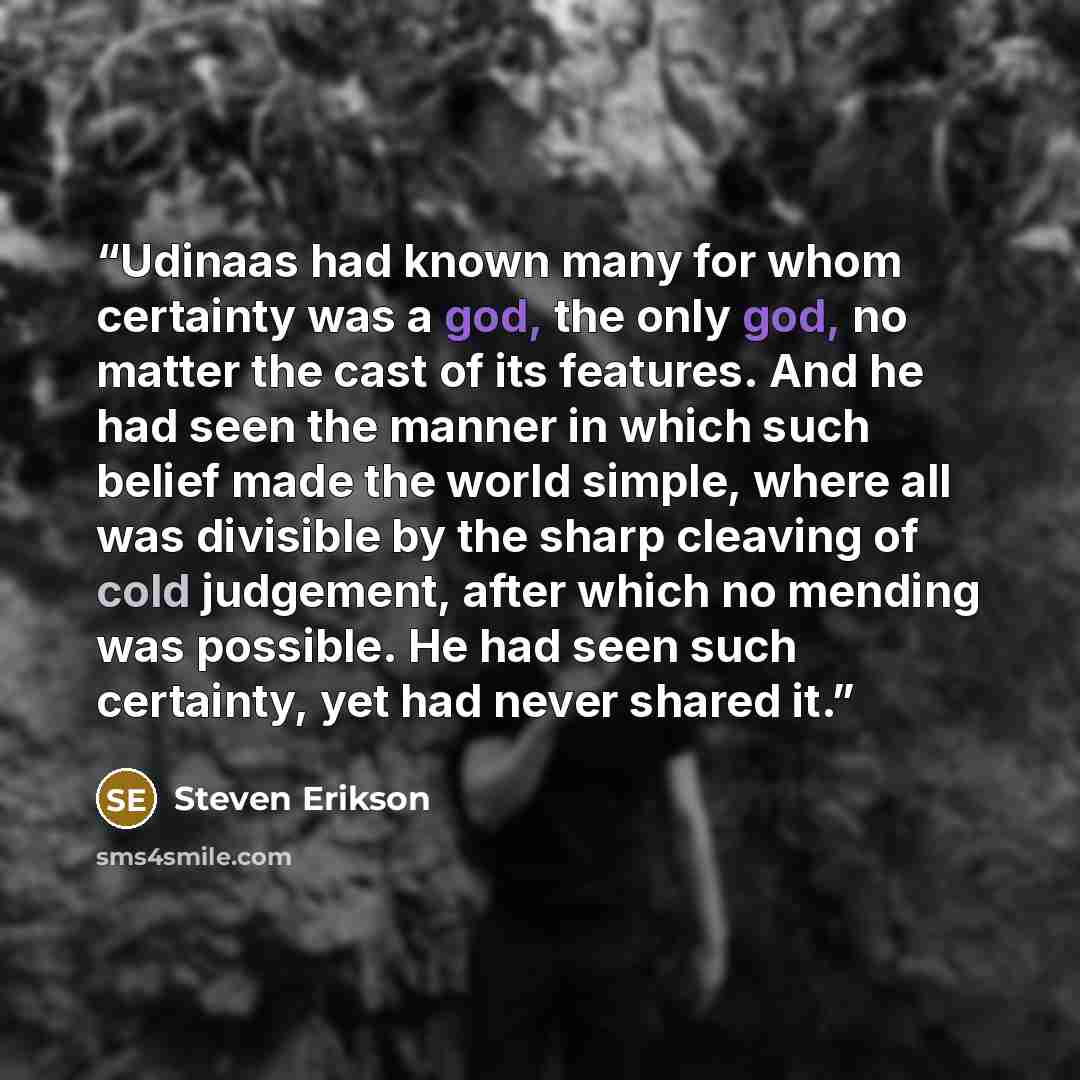 “Udinaas had known many for whom certainty was a god, the only god, no matter the cast of its features. And he had seen the manner in which such belief made the world simple, where all was divisible by the sharp cleaving of cold judgement, after which no mending was possible. He had seen such…” quote by Steven Erikson
