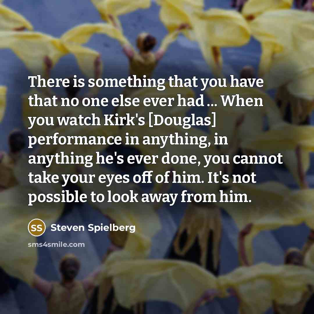 “There is something that you have that no one else ever had ... When you watch Kirk's [Douglas] performance in anything, in anything he's ever done, you cannot take your eyes off of him. It's not possible to look away from him.” quote by Steven Spielberg