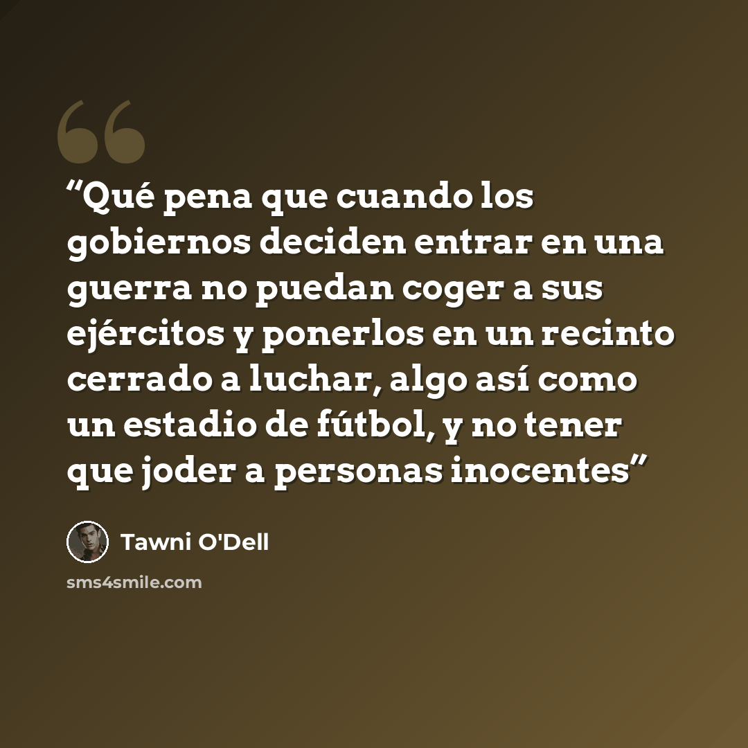 “Qué pena que cuando los gobiernos deciden entrar en una guerra no puedan coger a sus ejércitos y ponerlos en un recinto cerrado a luchar, algo así como un estadio de fútbol, y no tener que joder a personas inocentes” quote by Tawni O'Dell