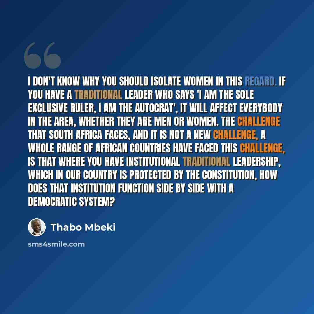 “I don't know why you should isolate women in this regard. If you have a traditional leader who says 'I am the sole exclusive ruler, I am the autocrat', it will affect everybody in the area, whether they are men or women. The challenge that South Africa faces, and it is not a new challenge, a whole…” quote by Thabo Mbeki