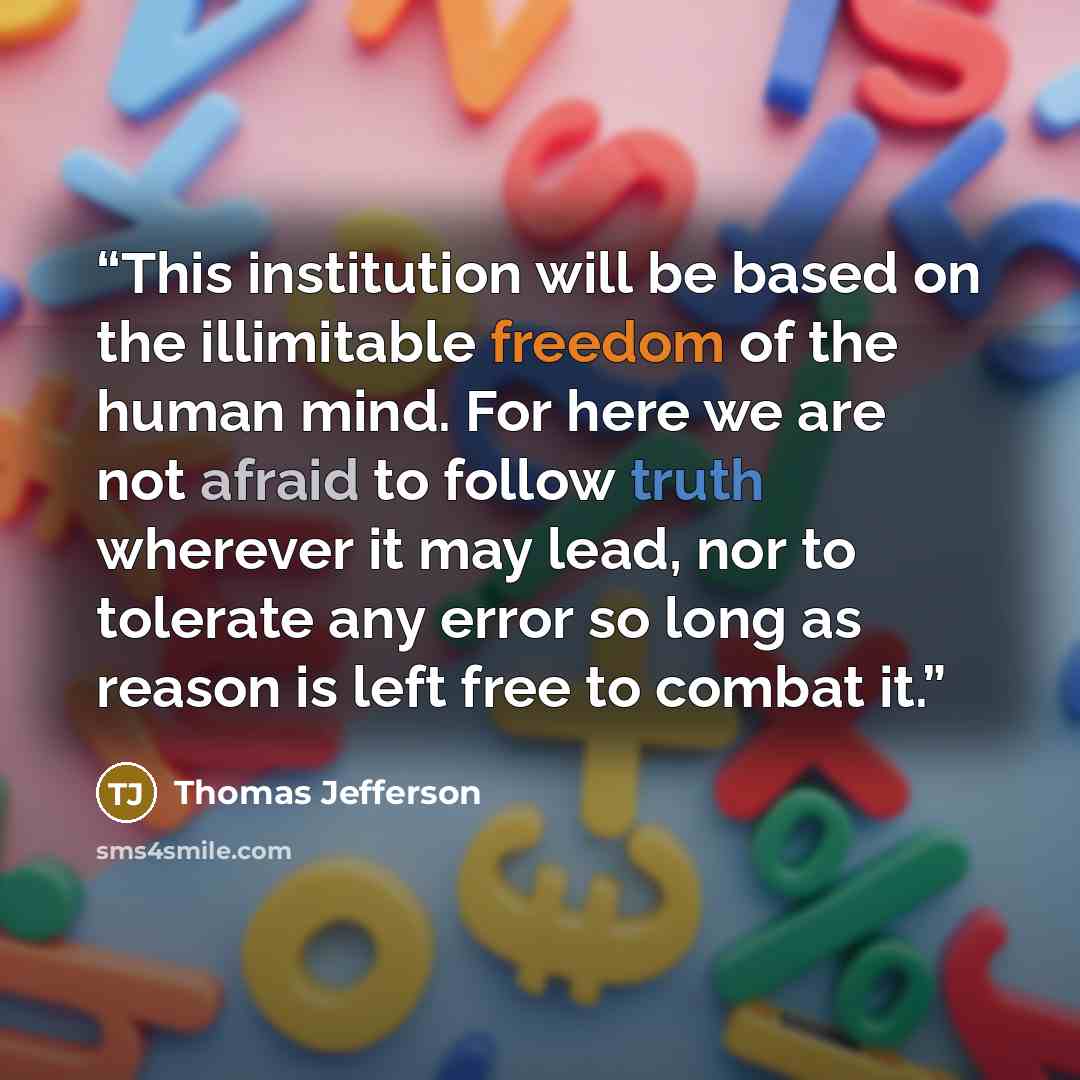 “This institution will be based on the illimitable freedom of the human mind. For here we are not afraid to follow truth wherever it may lead, nor to tolerate any error so long as reason is left free to combat it.” quote by Thomas Jefferson