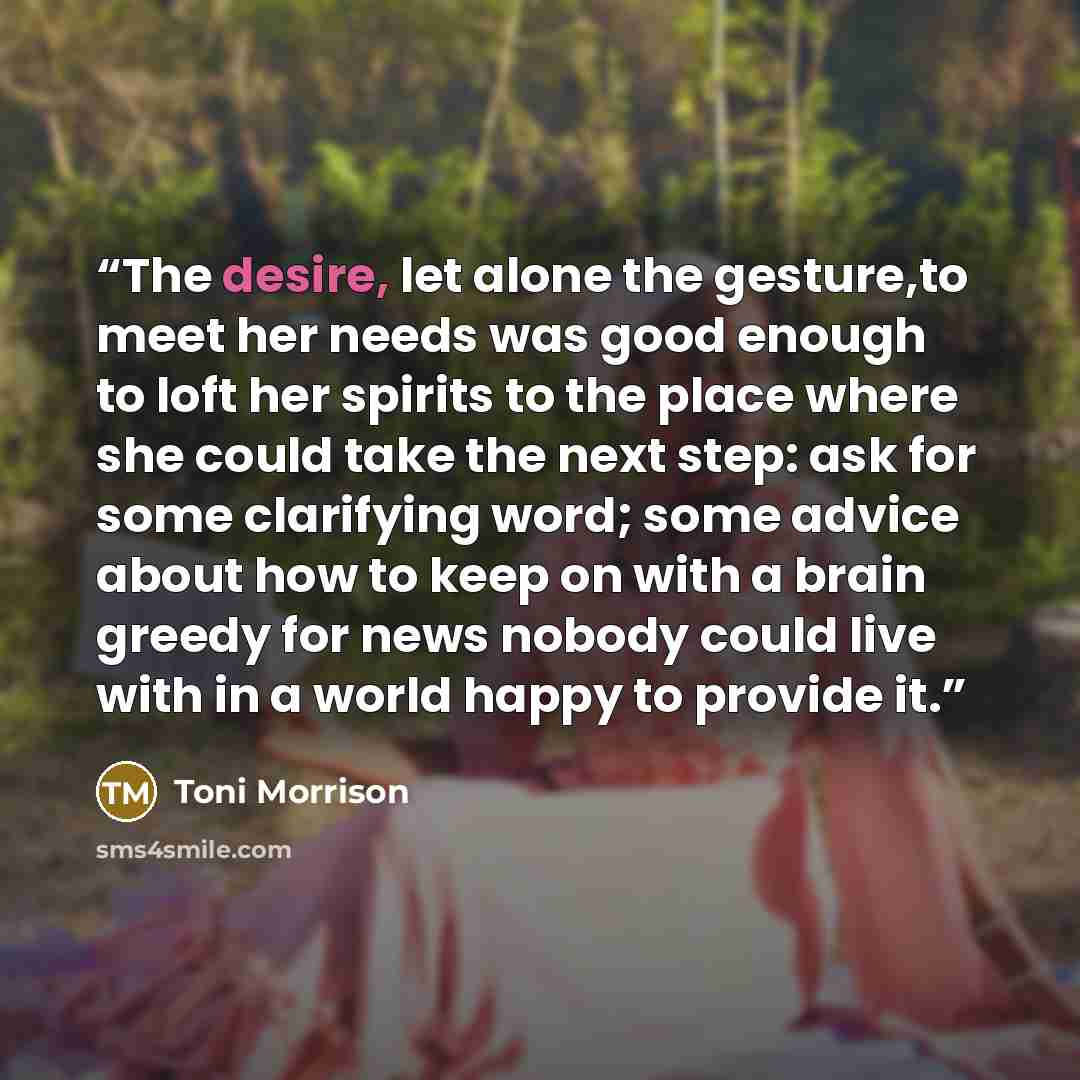 “The desire, let alone the gesture,to meet her needs was good enough to loft her spirits to the place where she could take the next step: ask for some clarifying word; some advice about how to keep on with a brain greedy for news nobody could live with in a world happy to provide it.” quote by Toni Morrison