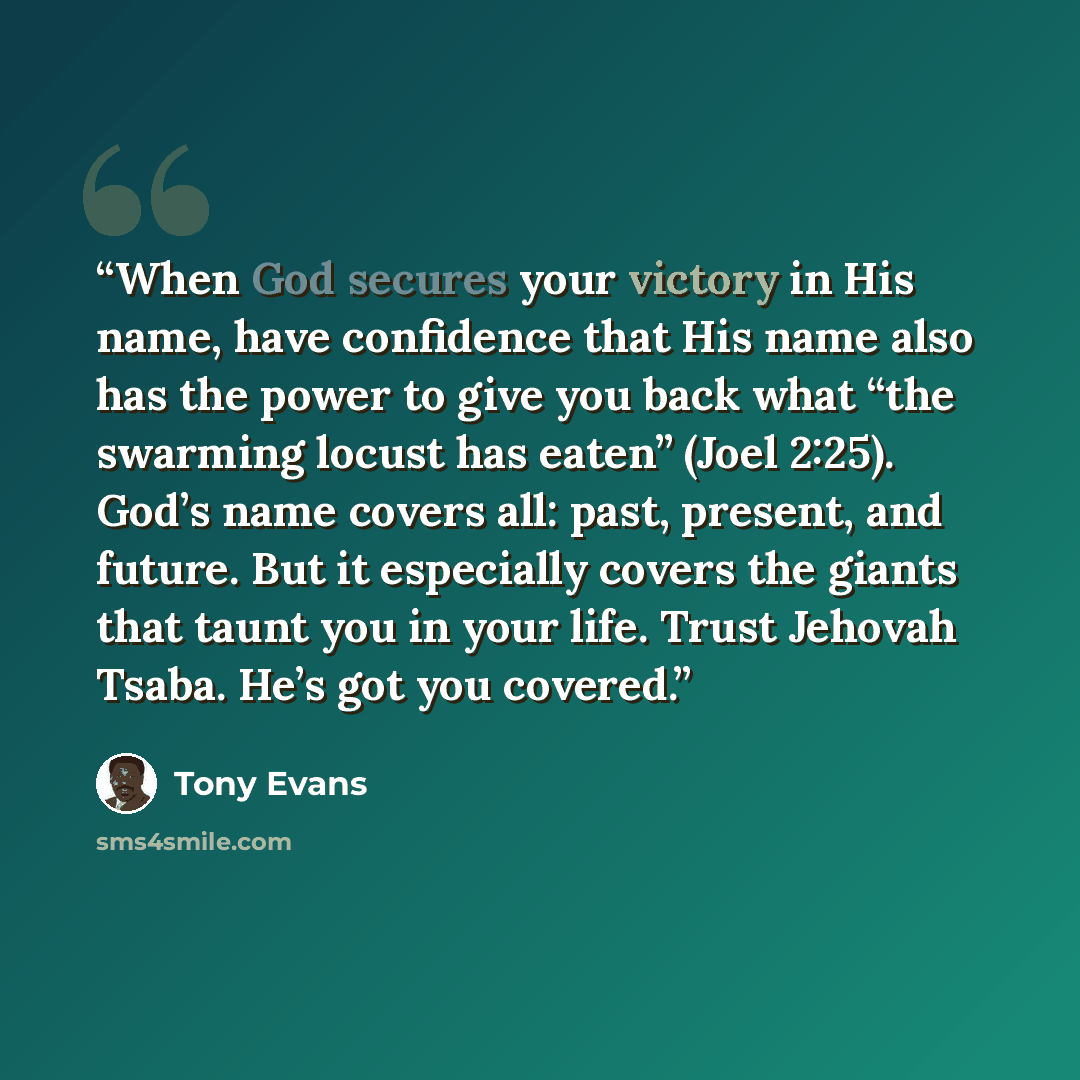 “When God secures your victory in His name, have confidence that His name also has the power to give you back what “the swarming locust has eaten” (Joel 2:25). God’s name covers all: past, present, and future. But it especially covers the giants that taunt you in your life. Trust Jehovah Tsaba…” quote by Tony Evans