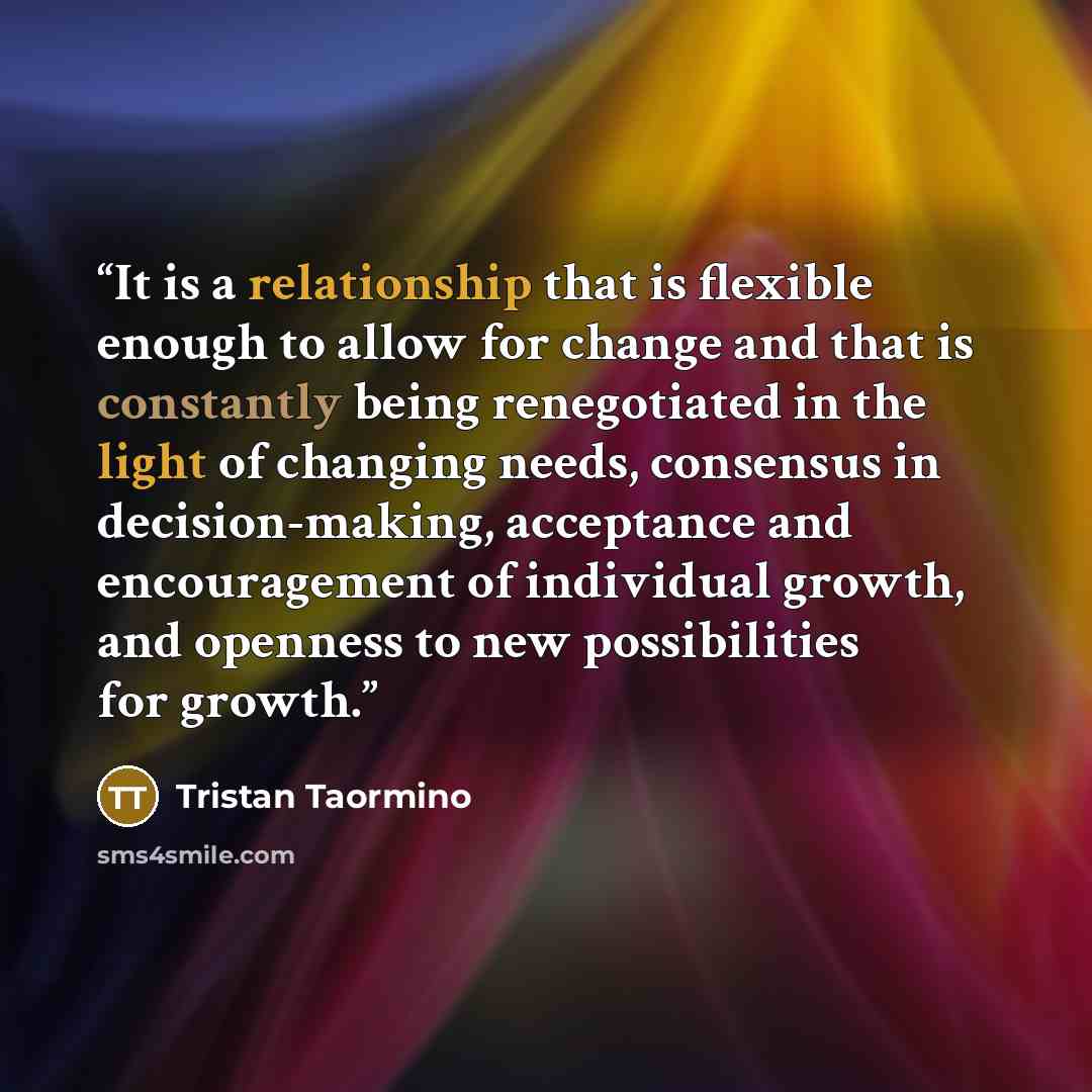 “It is a relationship that is flexible enough to allow for change and that is constantly being renegotiated in the light of changing needs, consensus in decision-making, acceptance and encouragement of individual growth, and openness to new possibilities for growth.” quote by Tristan Taormino