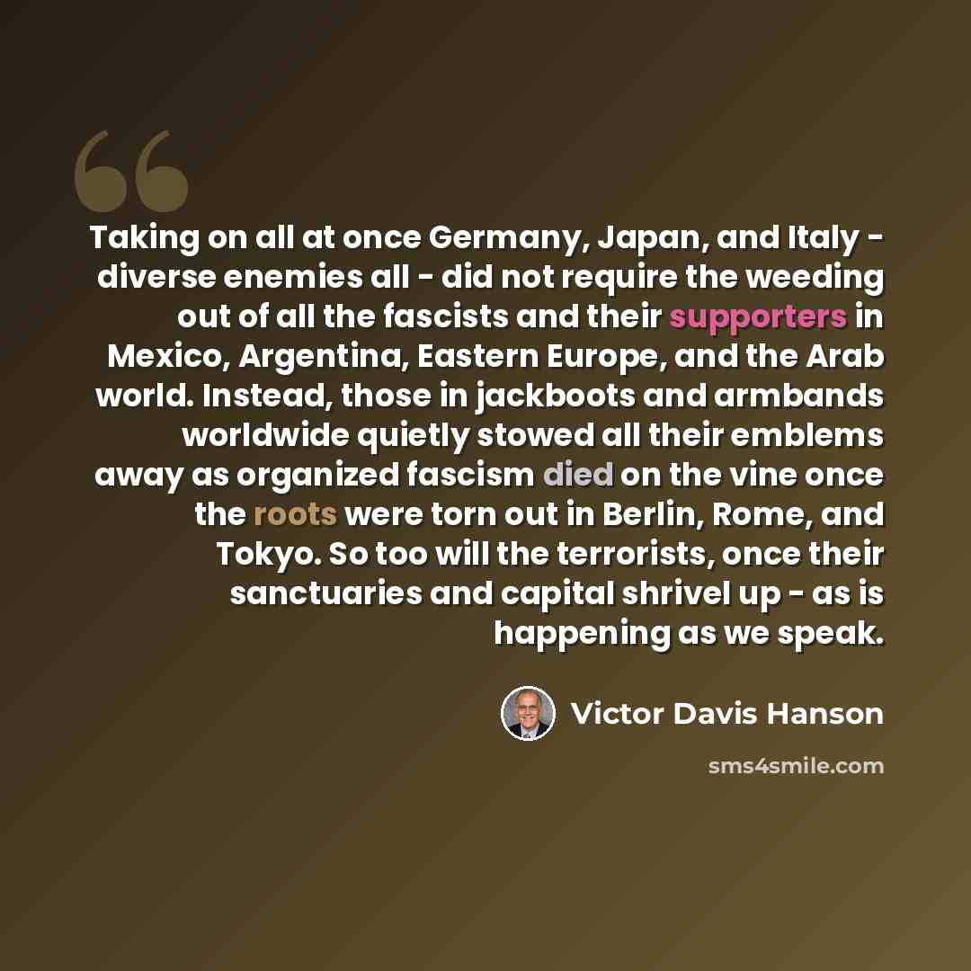 “Taking on all at once Germany, Japan, and Italy - diverse enemies all - did not require the weeding out of all the fascists and their supporters in Mexico, Argentina, Eastern Europe, and the Arab world. Instead, those in jackboots and armbands worldwide quietly stowed all their emblems away as…” quote by Victor Davis Hanson