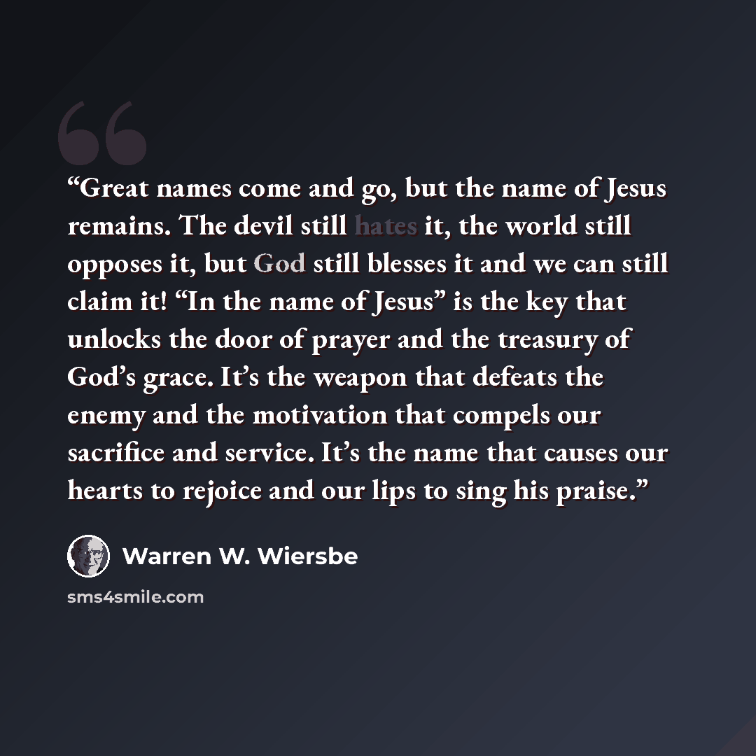“Great names come and go, but the name of Jesus remains. The devil still hates it, the world still opposes it, but God still blesses it and we can still claim it! “In the name of Jesus” is the key that unlocks the door of prayer and the treasury of God’s grace. It’s the weapon that defeats the…” quote by Warren W. Wiersbe