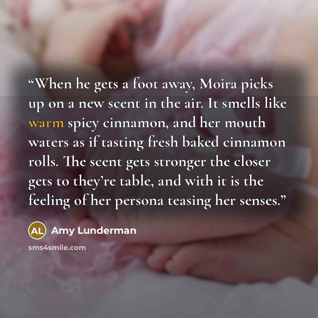 “When he gets a foot away, Moira picks up on a new scent in the air. It smells like warm spicy cinnamon, and her mouth waters as if tasting fresh baked cinnamon rolls. The scent gets stronger the closer gets to they’re table, and with it is the feeling of her persona teasing her senses.” quote by Amy Lunderman