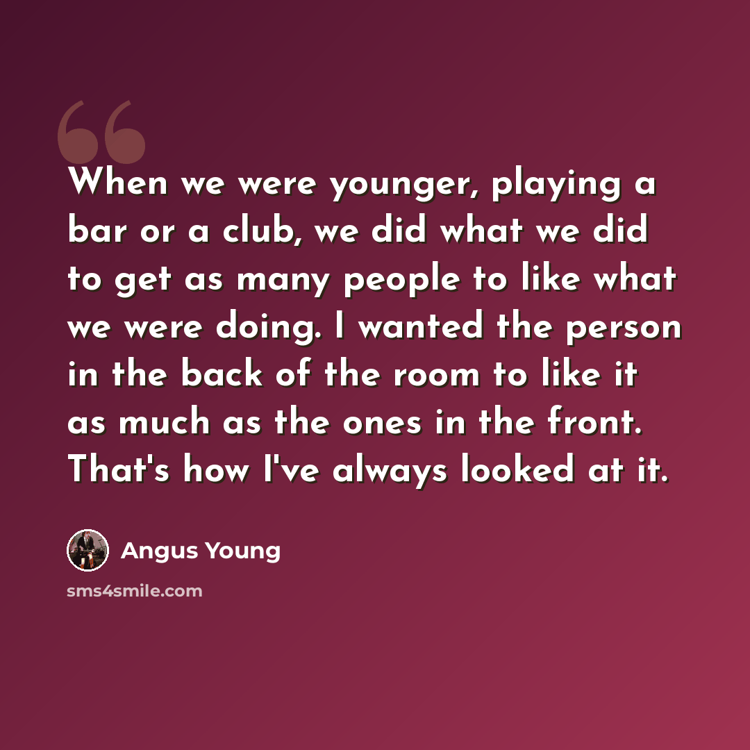 “When we were younger, playing a bar or a club, we did what we did to get as many people to like what we were doing. I wanted the person in the back of the room to like it as much as the ones in the front. That's how I've always looked at it.” quote by Angus Young