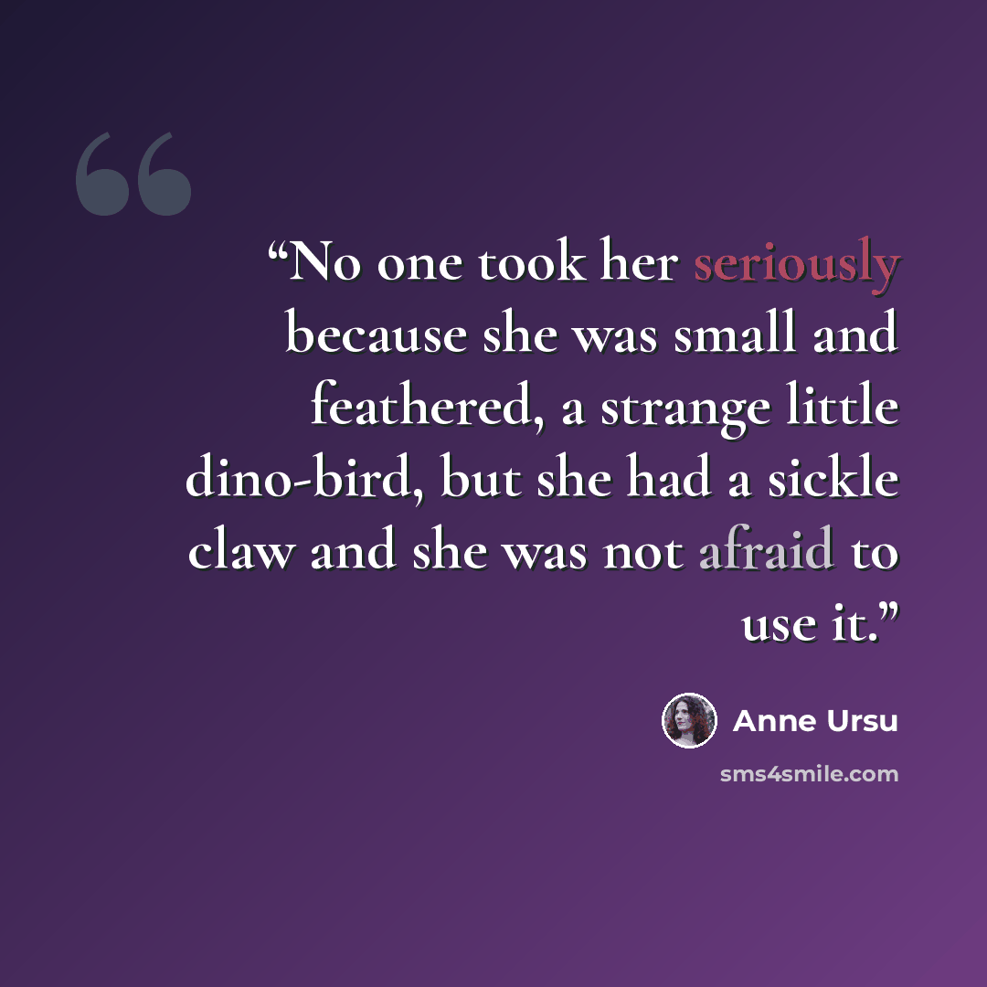 “No one took her seriously because she was small and feathered, a strange little dino-bird, but she had a sickle claw and she was not afraid to use it.” quote by Anne Ursu
