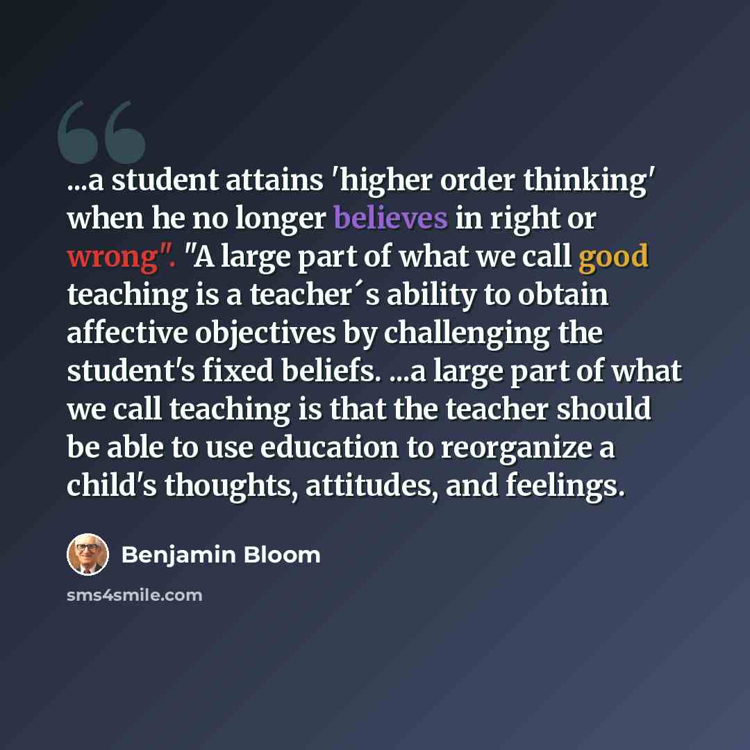 “...a student attains 'higher order thinking' when he no longer believes in right or wrong". "A large part of what we call good teaching is a teacher´s ability to obtain affective objectives by challenging the student's fixed beliefs. ...a large part of what we call teaching is that the teacher…” quote by Benjamin Bloom